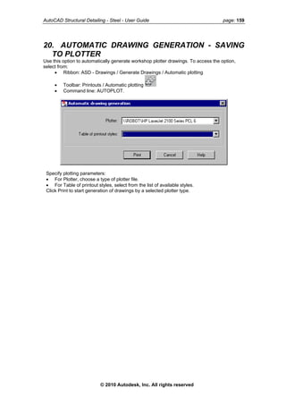 AutoCAD Structural Detailing - Steel - User Guide page: 159
20. AUTOMATIC DRAWING GENERATION - SAVING
TO PLOTTER
Use this option to automatically generate workshop plotter drawings. To access the option,
select from:
• Ribbon: ASD - Drawings / Generate Drawings / Automatic plotting
• Toolbar: Printouts / Automatic plotting
• Command line: AUTOPLOT.
Specify plotting parameters:
• For Plotter, choose a type of plotter file.
• For Table of printout styles, select from the list of available styles.
Click Print to start generation of drawings by a selected plotter type.
© 2010 Autodesk, Inc. All rights reserved
 