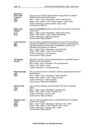page: 12 AutoCAD Structural Detailing - Steel - User Guide
Workspace
Show / Hide
Inspector
Lets you show or hide the Object Inspector dialog which is by default
displayed in the left part of the screen.
Menu: Steel > Tools > Workspace > Show / Hide Inspector
Ribbon: ASD - Model > Tools > Object inspector - Show / Hide
Toolbar: Workspace > Object inspector - Show / Hide
Command line: RBCTOI
Object snap
settings
Opens the Snap Mode dialog; use this option to set active snap points for
steel profiles.
Menu: Steel > Tools > Workspace > Object snap settings
Ribbon: ASD - Model > Tools > Object snap settings
Toolbar: Workspace > Object snap settings
Command line: RBCS_PSNAP
Lock X direction Lets you select or deselect blocking the local X axis of the bar profile; if
this option is selected, you can perform the operation of extending a bar
only along the bar axis; if this option is deselected, a profile can be
extended in any direction you selected.
Menu: Steel > Tools > Workspace > Lock X direction
Ribbon: ASD - Model > Tools > Lock X direction
Toolbar: Workspace > Lock X direction
Command line: RBCS_LOCKX
2D copying /
moving
Options for moving or copying selected elements in a specified direction
(along the axis or in the plane).
Menu: Steel > Tools > Workspace > 2D copying/moving
Ribbon: ASD - Model > Tools
Toolbar: Workspace > 2D copying/moving
Select assembly Lets you select a part of an assembly; it selects a whole assembly that this
part belongs to.
Menu: Steel > Tools > Workspace > Select assembly
Ribbon: ASD - Model > Tools > Select assembly
Toolbar: Workspace > Select assembly
Command line: RBCS_SELASSEMBLY
Dynamic UCS Lets you fit the view plane and active UCS to the UCS of a selected
object.
Menu: Steel > Tools > Workspace > Dynamic UCS
Ribbon: ASD - Model > Tools > Dynamic UCS
Toolbar: Workspace > Dynamic UCS
Command line: RBCS_DYNUCS
Elevation mark -
model
Lets you insert an elevation mark in a selected plane and in a selected
location in the drawing
Menu: Steel > Tools > Workspace > Elevation mark - model
Ribbon: ASD - Model > Tools > Elevation mark - model
Toolbar: Workspace > Elevation mark - model
Command line: RBCS_MELEV
© 2010 Autodesk, Inc. All rights reserved
 