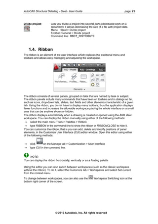 AutoCAD Structural Detailing - Steel - User Guide page: 21
Divide project Lets you divide a project into several parts (distributed work on a
document); it allows decreasing the size of a file with project data.
Menu: Steel > Divide project
Toolbar: General > Divide project
Command line: RBCT_DISTRIBUTE
1.4. Ribbon
The ribbon is an element of the user interface which replaces the traditional menu and
toolbars and allows easy managing and adjusting the workspace.
The ribbon consists of several panels, grouped on tabs that are named by task or subject.
The ribbon panels include many commands that have been on toolbars and in dialogs so far,
such as icons, drop-down lists, sliders, text fields and other elements characteristic of a given
tab. Using the ribbon, you do not have to display many toolbars; thus the application displays
fewer functions and increases the allowable workspace placing the whole interface on a small
area that can be anytime shown or hidden.
The ribbon displays automatically when a drawing is created or opened using the ASD steel
workspace. You can display the ribbon manually using either of the following methods:
• select the main menu Tools > Palettes > Ribbon
• type RIBBON in the command line to show the ribbon or RIBBONCLOSE to hide it.
You can customize the ribbon, that is you can add, delete and modify positions of panel
elements, in the Customize User Interface (CUI) editor window. Open this editor using either
of the following methods:
• click on the Manage tab > Customization > User Interface
• type CUI in the command line.
NOTE:
You can display the ribbon horizontally, vertically or as a floating palette.
Using the editor you can also switch between workspaces (such as the classic workspace
without the ribbon). To do it, select the Customize tab > Workspaces and select Set current
from the context menu.
To change between workspaces, you can also use the Workspace Switching icon at the
bottom right corner of the screen.
© 2010 Autodesk, Inc. All rights reserved
 