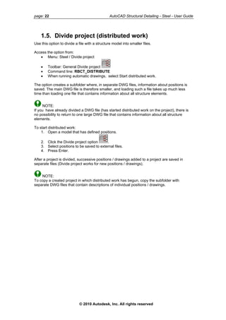 page: 22 AutoCAD Structural Detailing - Steel - User Guide
1.5. Divide project (distributed work)
Use this option to divide a file with a structure model into smaller files.
Access the option from:
• Menu: Steel / Divide project
• Toolbar: General Divide project
• Command line: RBCT_DISTRIBUTE
• When running automatic drawings, select Start distributed work.
The option creates a subfolder where, in separate DWG files, information about positions is
saved. The main DWG file is therefore smaller, and loading such a file takes up much less
time than loading one file that contains information about all structure elements.
NOTE:
If you have already divided a DWG file (has started distributed work on the project), there is
no possibility to return to one large DWG file that contains information about all structure
elements.
To start distributed work:
1. Open a model that has defined positions.
2. Click the Divide project option .
3. Select positions to be saved to external files.
4. Press Enter.
After a project is divided, successive positions / drawings added to a project are saved in
separate files (Divide project works for new positions / drawings).
NOTE:
To copy a created project in which distributed work has begun, copy the subfolder with
separate DWG files that contain descriptions of individual positions / drawings.
© 2010 Autodesk, Inc. All rights reserved
 