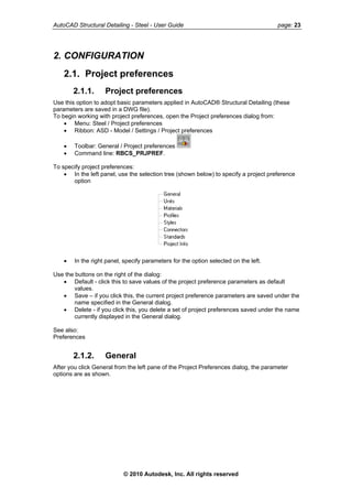AutoCAD Structural Detailing - Steel - User Guide page: 23
2. CONFIGURATION
2.1. Project preferences
2.1.1. Project preferences
Use this option to adopt basic parameters applied in AutoCAD® Structural Detailing (these
parameters are saved in a DWG file).
To begin working with project preferences, open the Project preferences dialog from:
• Menu: Steel / Project preferences
• Ribbon: ASD - Model / Settings / Project preferences
• Toolbar: General / Project preferences
• Command line: RBCS_PRJPREF.
To specify project preferences:
• In the left panel, use the selection tree (shown below) to specify a project preference
option
• In the right panel, specify parameters for the option selected on the left.
Use the buttons on the right of the dialog:
• Default - click this to save values of the project preference parameters as default
values.
• Save – if you click this, the current project preference parameters are saved under the
name specified in the General dialog.
• Delete - if you click this, you delete a set of project preferences saved under the name
currently displayed in the General dialog.
See also:
Preferences
2.1.2. General
After you click General from the left pane of the Project Preferences dialog, the parameter
options are as shown.
© 2010 Autodesk, Inc. All rights reserved
 
