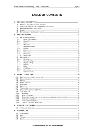 AutoCAD Structural Detailing - Steel - User Guide page: i
TABLE OF CONTENTS
1. PROGRAM DESCRIPTION ......................................................................................................... 1
1.1. GENERAL DESCRIPTION OF THE PROGRAM.................................................................................. 1
1.2. STAGES OF WORK ON STRUCTURE PROJECT DRAWINGS .............................................................. 2
1.3. OPTIONS AVAILABLE IN THE MENU............................................................................................. 4
1.4. RIBBON .................................................................................................................................... 21
1.5. DIVIDE PROJECT (DISTRIBUTED WORK) .................................................................................... 22
2. CONFIGURATION ...................................................................................................................... 23
2.1. PROJECT PREFERENCES............................................................................................................. 23
2.1.1. Project preferences.......................................................................................................... 23
2.1.2. General............................................................................................................................ 23
2.1.3. Units ................................................................................................................................ 25
2.1.4. Materials.......................................................................................................................... 25
2.1.5. Material database............................................................................................................ 26
2.1.6. Profiles ............................................................................................................................ 27
2.1.7. Styles................................................................................................................................ 28
2.1.8. Connectors....................................................................................................................... 28
2.1.9. Standards......................................................................................................................... 29
2.1.10. Project Info...................................................................................................................... 29
2.2. PREFERENCES........................................................................................................................... 30
2.2.1. Preferences...................................................................................................................... 30
2.2.2. General settings............................................................................................................... 31
2.2.3. Display settings................................................................................................................ 32
2.2.4. Profiles ............................................................................................................................ 32
2.2.5. Plates............................................................................................................................... 33
2.2.6. Workframes...................................................................................................................... 34
2.2.7. Connections ..................................................................................................................... 34
2.2.8. Bolts and welds................................................................................................................ 35
3. OBJECT INSPECTOR................................................................................................................. 36
3.1. DESCRIPTION OF OBJECT INSPECTOR........................................................................................ 36
3.2. OBJECT INSPECTOR .................................................................................................................. 36
3.3. MODEL..................................................................................................................................... 38
3.4. PARTS EDITION......................................................................................................................... 40
3.5. POSITIONS ................................................................................................................................ 42
3.6. PRINTOUTS ............................................................................................................................... 43
3.7. TEMPLATES .............................................................................................................................. 44
3.8. STRUCTURAL DETAILING CENTER............................................................................................ 45
3.9. ADD TEMPLATE ........................................................................................................................ 45
3.10. ADD VIEW ............................................................................................................................ 46
3.11. SELECT TEMPLATE................................................................................................................ 47
3.12. TEMPLATES/VIEWS - STEPS TO BE FOLLOWED WHILE CREATING A PRINTOUT ....................... 48
3.13. DEFINITION OF FILTERS ........................................................................................................ 49
3.14. HOW TO DEFINE A FILTER ..................................................................................................... 51
3.15. OBJECTS AND THEIR PROPERTIES.......................................................................................... 51
4. TYPICAL STRUCTURES ........................................................................................................... 53
4.1. TYPICAL STRUCTURES .............................................................................................................. 53
5. WORKFRAME ............................................................................................................................. 54
5.1. WORKFRAME............................................................................................................................ 54
5.2. BOX.......................................................................................................................................... 55
5.3. WEDGE..................................................................................................................................... 56
5.4. PRISM....................................................................................................................................... 57
© 2010 Autodesk, Inc. All rights reserved
 