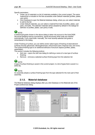 page: 26 AutoCAD Structural Detailing - Steel - User Guide
Specify parameters:
• Under List of materials is a list of materials available in the current project. The same
material list is included on the lists accessible under Default materials (profiles, plates,
user parts).
• Click Database to open the Material database dialog, where you can select materials
to add to the list.
• Under Default materials, you can select a material from lists of profiles, plates, user
parts, and bolts. The selected materials will be adopted by default in the dialogs for
definition of profiles, plates, user parts,or bolts.
NOTE:
A default bolt grade chosen in the above dialog is taken into account in the AutoCAD®
Structural Detailing macros (connections, typical structures) when bolts are inserted
automatically. If you insert bolts ‘manually’, the most recently selected bolt grade is
remembered in the dialog.
Under Finishing of surface, you can define and/or select types of finishing of steel element
surfaces (hot-dip galvanized, electrogalvanized, anticorrosive paint, fireproof coat, and none).
The surface finishing type is an additional attribute of structure objects (profiles, plates,
assemblies).
This section includes the following buttons:
• Add new – opens the Add new dialog for defining a name of a new type of surface
finishing
• Remove – removes a selected surface finishing type from the selection list
NOTE:
A type of surface finishing is saved in the current project, in a list of types that is saved in a
DWG file.
NOTE:
An assembly adopts a surface finishing type from the type selected for the main part of that
assembly.
2.1.5. Material database
The Material database dialog displays after you click Database on the Materials tab of the
Project preferences dialog.
© 2010 Autodesk, Inc. All rights reserved
 