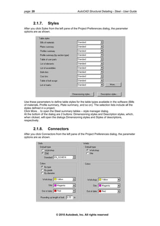 page: 28 AutoCAD Structural Detailing - Steel - User Guide
2.1.7. Styles
After you click Syles from the left pane of the Project Preferences dialog, the parameter
options are as shown.
Use these parameters to define table styles for the table types available in the software (Bills
of materials, Profile summary, Plate summary, and so on). The selection lists include all the
styles defined in a project.
Click More… to open the Steel summary tables – style manager dialog.
At the bottom of the dialog are 2 buttons: Dimensioning styles and Description styles, which,
when clicked, will open the dialogs Dimensioning styles and Styles of descriptions,
respectively.
2.1.8. Connectors
After you click Connectors from the left pane of the Project Preferences dialog, the parameter
options are as shown.
© 2010 Autodesk, Inc. All rights reserved
 