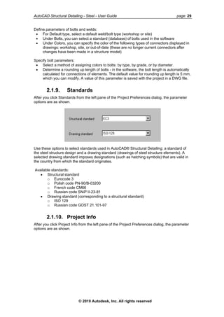 AutoCAD Structural Detailing - Steel - User Guide page: 29
Define parameters of bolts and welds:
• For Default type, select a default weld/bolt type (workshop or site)
• Under Bolts, you can select a standard (database) of bolts used in the software
• Under Colors, you can specify the color of the following types of connectors displayed in
drawings: workshop, site, or out-of-date (these are no longer current connectors after
changes have been made in a structure model)
Specify bolt parameters:
• Select a method of assigning colors to bolts: by type, by grade, or by diameter.
• Determine a rounding up length of bolts - in the software, the bolt length is automatically
calculated for connections of elements. The default value for rounding up length is 5 mm,
which you can modify. A value of this parameter is saved with the project in a DWG file.
2.1.9. Standards
After you click Standards from the left pane of the Project Preferences dialog, the parameter
options are as shown.
Use these options to select standards used in AutoCAD® Structural Detailing: a standard of
the steel structure design and a drawing standard (drawings of steel structure elements). A
selected drawing standard imposes designations (such as hatching symbols) that are valid in
the country from which the standard originates.
Available standards:
• Structural standard
o Eurocode 3
o Polish code PN-90/B-03200
o French code CM66
o Russian code SNiP II-23-81
• Drawing standard (corresponding to a structural standard)
o ISO 129
o Russian code GOST 21.101-97
2.1.10. Project Info
After you click Project Info from the left pane of the Project Preferences dialog, the parameter
options are as shown.
© 2010 Autodesk, Inc. All rights reserved
 
