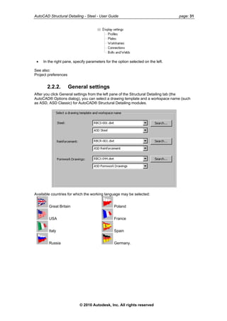 AutoCAD Structural Detailing - Steel - User Guide page: 31
• In the right pane, specify parameters for the option selected on the left.
See also:
Project preferences
2.2.2. General settings
After you click General settings from the left pane of the Structural Detailing tab (the
AutoCAD® Options dialog), you can select a drawing template and a workspace name (such
as ASD, ASD Classic) for AutoCAD® Structural Detailing modules.
Available countries for which the working language may be selected:
Great Britain Poland
USA France
Italy Spain
Russia Germany.
© 2010 Autodesk, Inc. All rights reserved
 