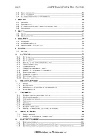 page: ii AutoCAD Structural Detailing - Steel - User Guide
5.5. LINES DISTRIBUTION ................................................................................................................ 58
5.6. LINES DESCRIPTION .................................................................................................................. 58
5.7. EXAMPLE OF DEFINITION OF A WORKFRAME ............................................................................ 59
6. PROFILES..................................................................................................................................... 60
6.1. PROFILES.................................................................................................................................. 60
6.2. BENT PROFILES......................................................................................................................... 62
6.3. EXAMPLE OF DEFINITION OF A USER-DEFINED SECTION............................................................ 63
6.4. PROFILE LIST ............................................................................................................................ 64
7. PLATES ......................................................................................................................................... 65
7.1. PLATES..................................................................................................................................... 65
7.2. PLATE DEFINITION.................................................................................................................... 66
8. USER PARTS ................................................................................................................................ 67
8.1. USER PARTS.............................................................................................................................. 67
8.2. USER PART DATABASE.............................................................................................................. 69
8.3. DEFINITION OF A NEW USER PART............................................................................................. 70
9. GRATES......................................................................................................................................... 71
9.1. GRATES .................................................................................................................................... 71
10. MACHINING ............................................................................................................................ 73
10.1. FIT TO LINE........................................................................................................................... 73
10.2. FIT TO POLYLINE .................................................................................................................. 74
10.3. FIT TO OBJECT ...................................................................................................................... 74
10.4. EXAMPLE OF THE FIT TO OBJECT OPERATION........................................................................ 78
10.5. OBJECT SNAP SETTINGS ........................................................................................................ 79
10.6. CUT BY BISECTOR................................................................................................................. 82
10.7. CHAMFERING OF CORNERS - PLATES..................................................................................... 83
10.8. EXAMPLE OF CHAMFERING PLATE CORNERS......................................................................... 84
10.9. BENDING OF PLATES............................................................................................................. 85
10.10. INSERT ARC - PROFILES......................................................................................................... 85
10.11. COPY CONNECTION............................................................................................................... 86
10.12. COLLISION DETECTION ......................................................................................................... 87
11. DRILLS/BOLTS/WELDS ........................................................................................................ 87
11.1. DRILLS ................................................................................................................................. 87
11.2. BOLT SETTINGS .................................................................................................................... 88
11.3. PRINCIPLES OF CALCULATION OF THE BOLT LENGTH ............................................................ 89
11.4. WELD DEFINITION ................................................................................................................ 89
12. POSITIONING.......................................................................................................................... 91
12.1. POSITION - DEFINITION AND DESCRIPTION ............................................................................ 91
12.2. MANUAL POSITIONING ......................................................................................................... 92
12.3. AUTOMATIC POSITIONING .................................................................................................... 92
12.4. ADDITIONAL......................................................................................................................... 93
12.5. GENERAL.............................................................................................................................. 94
12.6. NUMBERING ......................................................................................................................... 95
12.7. POSITION VERIFICATION ....................................................................................................... 96
12.8. EXAMPLE OF POSITIONING AND AUTOMATIC PRINTOUT........................................................ 97
13. FAMILY MANAGER............................................................................................................... 99
13.1. FAMILY MANAGER................................................................................................................ 99
13.2. EXAMPLE OF DEFINITION OF A PROFILE FAMILY ................................................................. 100
14. DIMENSIONING STYLES.................................................................................................... 101
14.1. DIMENSIONING STYLES....................................................................................................... 101
14.2. DEFINITION/MODIFICATION OF A DIMENSIONING STYLE ..................................................... 102
14.3. DEFINITION/MODIFICATION OF A DIMENSIONING STYLE - DISPOSITION SCHEME ................. 103
© 2010 Autodesk, Inc. All rights reserved
 