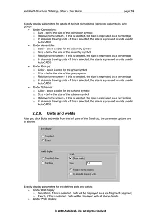 AutoCAD Structural Detailing - Steel - User Guide page: 35
Specify display parameters for labels of defined connections (spheres), assemblies, and
groups:
• Under Connections:
o Size - define the size of the connection symbol
o Relative to the screen - if this is selected, the size is expressed as a percentage
o In absolute drawing units - if this is selected, the size is expressed in units used in
AutoCAD®
• Under Assemblies:
o Color - select a color for the assembly symbol
o Size - define the size of the assembly symbol
o Relative to the screen - if this is selected, the size is expressed as a percentage
o In absolute drawing units - if this is selected, the size is expressed in units used in
AutoCAD®
• Under Groups:
o Color - select a color for the group symbol
o Size - define the size of the group symbol
o Relative to the screen - if this is selected, the size is expressed as a percentage
o In absolute drawing units - if this is selected, the size is expressed in units used in
AutoCAD®
• Under Schemes:
o Color - select a color for the scheme symbol
o Size - define the size of the scheme symbol
o Relative to the screen - if this is selected, the size is expressed as a percentage
o In absolute drawing units - if this is selected, the size is expressed in units used in
AutoCAD®
2.2.8. Bolts and welds
After you click Bolts and welds from the left pane of the Steel tab, the parameter options are
as shown.
Specify display parameters for the defined bolts and welds:
• Under Bolt display:
o Simplified - if this is selected, bolts will be displayed as a line fragment (segment)
o Exact - if this is selected, bolts will be displayed with all shape details
• Under Weld display:
© 2010 Autodesk, Inc. All rights reserved
 