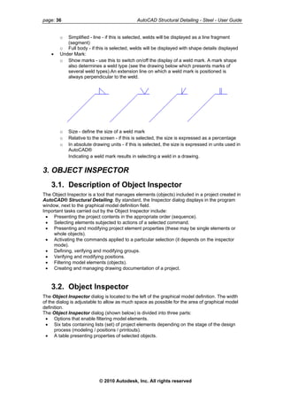 page: 36 AutoCAD Structural Detailing - Steel - User Guide
o Simplified - line - if this is selected, welds will be displayed as a line fragment
(segment)
o Full body - if this is selected, welds will be displayed with shape details displayed
• Under Mark:
o Show marks - use this to switch on/off the display of a weld mark. A mark shape
also determines a weld type (see the drawing below which presents marks of
several weld types).An extension line on which a weld mark is positioned is
always perpendicular to the weld.
o Size - define the size of a weld mark
o Relative to the screen - if this is selected, the size is expressed as a percentage
o In absolute drawing units - if this is selected, the size is expressed in units used in
AutoCAD®
Indicating a weld mark results in selecting a weld in a drawing.
3. OBJECT INSPECTOR
3.1. Description of Object Inspector
The Object Inspector is a tool that manages elements (objects) included in a project created in
AutoCAD® Structural Detailing. By standard, the Inspector dialog displays in the program
window, next to the graphical model definition field.
Important tasks carried out by the Object Inspector include:
• Presenting the project contents in the appropriate order (sequence).
• Selecting elements subjected to actions of a selected command.
• Presenting and modifying project element properties (these may be single elements or
whole objects).
• Activating the commands applied to a particular selection (it depends on the inspector
mode).
• Defining, verifying and modifying groups.
• Verifying and modifying positions.
• Filtering model elements (objects).
• Creating and managing drawing documentation of a project.
3.2. Object Inspector
The Object Inspector dialog is located to the left of the graphical model definition. The width
of the dialog is adjustable to allow as much space as possible for the area of graphical model
definition.
The Object Inspector dialog (shown below) is divided into three parts:
• Options that enable filtering model elements.
• Six tabs containing lists (set) of project elements depending on the stage of the design
process (modeling / positions / printouts).
• A table presenting properties of selected objects.
© 2010 Autodesk, Inc. All rights reserved
 