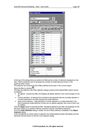 AutoCAD Structural Detailing - Steel - User Guide page: 37
At the top of the dialog there are options for filtering the number of elements displayed on the
tabs. Filters enable the user to decrease the number of model elements shown in the
graphical editor viewer.
The selection list contains the list of filters defined by the user in the current project.
Open the filter by clicking .
The filter list (defined in the Filter definition dialog) contains three default filters (which cannot
be deleted):
• All objects - cancels any filter and displays all objects defined in the current project on the
list.
• Current selection - an element list is limited to the elements that are currently selected in
a model presented in the field of graphical model definition.
• Hide current selection - hides elements currently selected in a model presented in the
field of graphical model definition (if there are no objects selected, then none of them can
be hidden).
Click the Apply button to activate the filter. All objects defined by the filter are displayed on the
list (even if they do not satisfy a filtering condition) until the next filtering operation.
Once the Filter definition dialog is closed, the list of filters defined is available in the Object
Inspector dialog.
If the Use filtering on screen option is selected, the model graphical editor will display only the
elements that are shown on the list in the Inspector dialog.
© 2010 Autodesk, Inc. All rights reserved
 