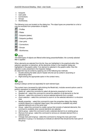 AutoCAD Structural Detailing - Steel - User Guide page: 39
• Subparts
• User parts
• Connections
• Groups
• Workframes.
The following icons are located on the dialog box. The object types are presented on a list or
may be excluded from presentation of objects.
- Profiles
- Plates
- Subparts (plates)
- Subparts (profiles)
- User parts
- Connections
- Groups
- Workframes.
NOTE:
The listed types of objects are filtered while being presented/hidden; the currently selected
filter is applied.
When elements are selected from the list, they are highlighted in the graphical editor (the
selection operation is interactive, all the elements chosen in the Inspector dialog are
highlighted in the graphic editor: if an element is selected in the graphic editor, then the
selection is also presented in the Inspector dialog).
An object list may be sorted by applying one of the following two methods:
• Double-clicking the table column header (the list can be sorted in ascending or
descending order)
• Right-clicking the appropriate option in the context menu.
NOTE:
Sorting is always carried out separately for each element type.
The context menu (accessed by right-clicking the Model tab), includes several options used to
perform operations on selected objects:
• Select all - select this command to select all elements presented on the list
• Deselect all – select this command to cancel the selection of all elements on the list
• Remove – select this command to remove selected elements from a project
• Zoom selection – select this command to zoom-in on the selected elements in a structure
view.
• Modify properties - select this command to open the properties dialog (the dialog
contents depend on a selected object type); this command is available only when
selected elements are of the same type
• Group - select this command to create a group that consists of selected elements; this
command is available when several elements are selected
• Add to group - select this command to add a selected element to an existing group
• Remove from group - select this command to remove an indicated element from a
selected group
• Change main part of group - select this command to change the main part (main
element) in a group; it is necessary to indicate an element that should be the main part of
the group
© 2010 Autodesk, Inc. All rights reserved
 
