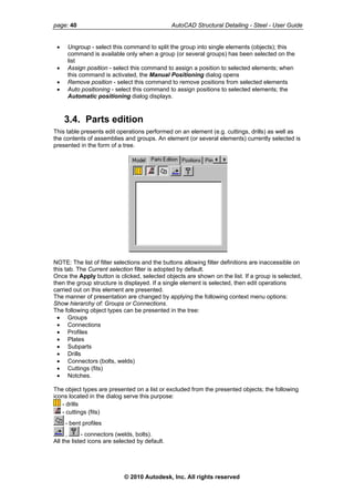 page: 40 AutoCAD Structural Detailing - Steel - User Guide
• Ungroup - select this command to split the group into single elements (objects); this
command is available only when a group (or several groups) has been selected on the
list
• Assign position - select this command to assign a position to selected elements; when
this command is activated, the Manual Positioning dialog opens
• Remove position - select this command to remove positions from selected elements
• Auto positioning - select this command to assign positions to selected elements; the
Automatic positioning dialog displays.
3.4. Parts edition
This table presents edit operations performed on an element (e.g. cuttings, drills) as well as
the contents of assemblies and groups. An element (or several elements) currently selected is
presented in the form of a tree.
NOTE: The list of filter selections and the buttons allowing filter definitions are inaccessible on
this tab. The Current selection filter is adopted by default.
Once the Apply button is clicked, selected objects are shown on the list. If a group is selected,
then the group structure is displayed. If a single element is selected, then edit operations
carried out on this element are presented.
The manner of presentation are changed by applying the following context menu options:
Show hierarchy of: Groups or Connections.
The following object types can be presented in the tree:
• Groups
• Connections
• Profiles
• Plates
• Subparts
• Drills
• Connectors (bolts, welds)
• Cuttings (fits)
• Notches.
The object types are presented on a list or excluded from the presented objects; the following
icons located in the dialog serve this purpose:
- drills
- cuttings (fits)
- bent profiles
, - connectors (welds, bolts).
All the listed icons are selected by default.
© 2010 Autodesk, Inc. All rights reserved
 
