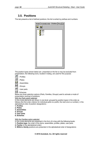 page: 42 AutoCAD Structural Detailing - Steel - User Guide
3.5. Positions
This tab presents a list of defined positions; the list is sorted by prefixes and numbers.
The position types shown below are presented on the list or may be excluded from
presentation; the following icons, located in dialog, are used for this purpose:
- Profiles
- Plates
- Assemblies
- Groups
- User parts
- Schemes.
Below are three selection options (Parts, Families, Groups) used to activate a mode of
presentation (sorting) of positions.
With the Parts option selected
In this mode elements are shown in one level, grouped by position types in the order as
follows (the first order criterion for individual parts is a prefix, the next one is a number), in the
alphabetical order of position designations :
1. Profiles
2. Plates
3. Assemblies
4. Groups
5. User parts
6. Schemes
With the Families option selected
In this mode elements are presented in the form of a tree with the following levels:
1. Position type; the order of the items: assemblies, profiles, plates, user parts
2. Family (in the alphabetical order)
3. Within a family positions are presented in the alphabetical order of designations
© 2010 Autodesk, Inc. All rights reserved
 