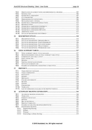 AutoCAD Structural Detailing - Steel - User Guide page: iii
14.4. ORIENTATION OF ELEMENT VIEWS AND DIMENSIONS IN A DRAWING .................................. 105
14.5. GENERAL PART................................................................................................................... 106
14.6. GEOMETRICAL DIMENSIONS ............................................................................................... 107
14.7. CUT PARAMETERS .............................................................................................................. 108
14.8. DIMENSIONING OF CURVED PARTS...................................................................................... 108
14.9. DEVELOPED PARTS - OPTIONS............................................................................................. 110
14.10. GEOMETRICAL DIMENSIONS (SINGLE PART)........................................................................ 112
14.11. REFERENCE POINT .............................................................................................................. 113
14.12. GEOMETRICAL DIMENSIONS (ASSEMBLY)........................................................................... 114
14.13. GEOMETRICAL DIMENSIONS (GROUP)................................................................................. 116
14.14. GEOMETRICAL DIMENSIONS (3D VIEW).............................................................................. 116
14.15. ADDITIONAL TEXTS ............................................................................................................ 117
14.16. STYLES OF DESCRIPTIONS AND SYMBOLS ........................................................................... 117
15. DESCRIPTION STYLES....................................................................................................... 118
15.1. DESCRIPTION STYLES ......................................................................................................... 118
15.2. STYLES OF DESCRIPTIONS - OPENINGS/BOLTS .................................................................... 119
15.3. STYLES OF DESCRIPTIONS - PARTS/ASSEMBLIES................................................................. 120
15.4. STYLES OF DESCRIPTIONS - ELEVATION MARKS ................................................................. 121
15.5. STYLES OF DESCRIPTIONS - WELD SYMBOLS ...................................................................... 122
15.6. STYLES OF DESCRIPTIONS - WORKFRAME AXES ................................................................. 125
16. STEEL SUMMARY TABLES ............................................................................................... 127
16.1. STEEL SUMMARY TABLES - STYLE MANAGER ..................................................................... 127
16.2. DEFINITION/MODIFICATION OF STEEL SUMMARY TABLE STYLE .......................................... 128
16.3. COMPONENTS AND TABLE LAYOUT .................................................................................... 128
16.4. FONT, COLOR, LINE............................................................................................................. 129
16.5. OPTIONS ............................................................................................................................. 129
16.6. SORTING AND DETAILED OPTIONS ...................................................................................... 130
16.7. SYNTAX OF SUMMARY LINE................................................................................................ 131
16.8. EXAMPLE OF GENERATING AND SETTING A TABLE STYLE................................................... 132
17. PRINTOUT.............................................................................................................................. 133
17.1. TABLE PRINTOUT MANAGER............................................................................................... 133
17.2. TABLE COMPOSITION.......................................................................................................... 135
17.3. PAGE SETUP........................................................................................................................ 136
17.4. FRAMES.............................................................................................................................. 136
17.5. DISTANCES......................................................................................................................... 137
17.6. COLORS AND FORMATS ...................................................................................................... 137
17.7. HEADER.............................................................................................................................. 138
17.8. FOOTER .............................................................................................................................. 138
17.9. PARAMETERS...................................................................................................................... 138
17.10. TEMPLATES ........................................................................................................................ 140
17.11. LIST OF COMMANDS AVAILABLE IN THE PRINTOUT MODULE............................................... 140
18. AUTOMATIC DRAWING GENERATION......................................................................... 144
18.1. AUTOMATIC DRAWING GENERATION.................................................................................. 144
18.2. TEMPLATES ........................................................................................................................ 145
18.3. FORMATS AND SCALES ....................................................................................................... 145
18.4. OPTIONS ............................................................................................................................. 147
18.5. BILL OF MATERIALS............................................................................................................ 148
18.6. PRINTOUT TEMPLATES........................................................................................................ 148
18.7. EXAMPLE OF CREATING DRAWINGS (PRINTOUTS)............................................................... 149
18.8. ENGINEERING DRAWING..................................................................................................... 151
18.8.1. Engineering drawing ..................................................................................................... 151
18.8.2. Scheme........................................................................................................................... 151
18.8.3. Printout.......................................................................................................................... 152
18.8.4. Generating a scheme drawing....................................................................................... 153
© 2010 Autodesk, Inc. All rights reserved
 