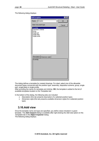 page: 46 AutoCAD Structural Detailing - Steel - User Guide
The following dialog displays:
The dialog defines a template for created drawings. For steel, select one of the allowable
document types concerned with the position type: assembly, disposition scheme, group, single
part, single plate or single profile.
After providing the name of a template and clicking OK, the template is added to the list of
available templates located on the Templates tab.
In the bottom of the dialog, the following tabs are included:
• Description (this tab presents description of a selected position type),
• Dimension style (this tab presents available dimension styles for a selected position
type).
3.10.Add view
Once the template name and type are specified, you define views included in a given
template. The Add viewport dialog is available after right-clicking the Add view option on the
Templates tab in the Object inspector dialog.
The following dialog displays:
© 2010 Autodesk, Inc. All rights reserved
 