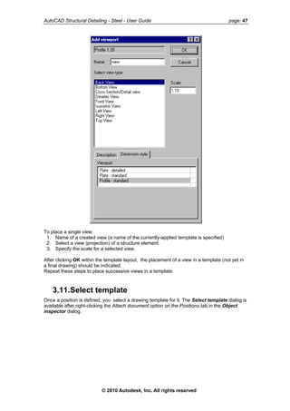 AutoCAD Structural Detailing - Steel - User Guide page: 47
To place a single view:
1. Name of a created view (a name of the currently-applied template is specified)
2. Select a view (projection) of a structure element
3. Specify the scale for a selected view.
After clicking OK within the template layout, the placement of a view in a template (not yet in
a final drawing) should be indicated.
Repeat these steps to place successive views in a template.
3.11.Select template
Once a position is defined, you select a drawing template for it. The Select template dialog is
available after right-clicking the Attach document option on the Positions tab in the Object
inspector dialog.
© 2010 Autodesk, Inc. All rights reserved
 
