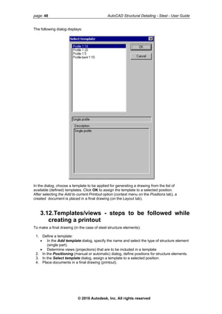 page: 48 AutoCAD Structural Detailing - Steel - User Guide
The following dialog displays:
In the dialog, choose a template to be applied for generating a drawing from the list of
available (defined) templates. Click OK to assign the template to a selected position.
After selecting the Add to current Printout option (context menu on the Positions tab), a
created document is placed in a final drawing (on the Layout tab).
3.12.Templates/views - steps to be followed while
creating a printout
To make a final drawing (in the case of steel structure elements):
1. Define a template:
• In the Add template dialog, specify the name and select the type of structure element
(single part).
• Determine views (projections) that are to be included in a template
2. In the Positioning (manual or automatic) dialog, define positions for structure elements.
3. In the Select template dialog, assign a template to a selected position.
4. Place documents in a final drawing (printout).
© 2010 Autodesk, Inc. All rights reserved
 