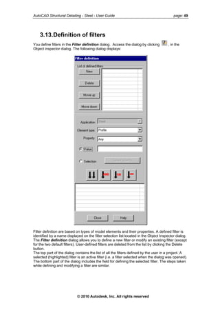 AutoCAD Structural Detailing - Steel - User Guide page: 49
3.13.Definition of filters
You define filters in the Filter definition dialog. Access the dialog by clicking , in the
Object inspector dialog. The following dialog displays:
Filter definition are based on types of model elements and their properties. A defined filter is
identified by a name displayed on the filter selection list located in the Object Inspector dialog.
The Filter definition dialog allows you to define a new filter or modify an existing filter (except
for the two default filters). User-defined filters are deleted from the list by clicking the Delete
button.
The top part of the dialog contains the list of all the filters defined by the user in a project. A
selected (highlighted) filter is an active filter (i.e. a filter selected when the dialog was opened).
The bottom part of the dialog includes the field for defining the selected filter. The steps taken
while defining and modifying a filter are similar.
© 2010 Autodesk, Inc. All rights reserved
 
