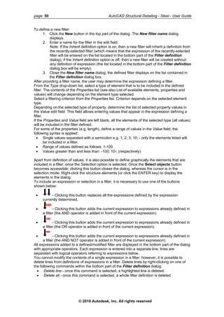 page: 50 AutoCAD Structural Detailing - Steel - User Guide
To define a new filter:
1. Click the New button in the top part of the dialog. The New filter name dialog
displays.
2. Enter a name for the filter in the edit field.
Note: If the Inherit definition option is on, then a new filter will inherit a definition from
the recently-selected filter (which means that the expression of the recently-selected
filter will be entered on the list located in the bottom part of the Filter definition
dialog); if the Inherit definition option is off, then a new filter will be created without
any definition of expression (the list located in the bottom part of the Filter definition
dialog box will be empty).
3. Close the New filter name dialog, the defined filter displays on the list contained in
the Filter definition dialog box.
After providing a filter name, the user may determine the expression defining a filter.
From the Type drop-down list, select a type of element that is to be included in the defined
filter. The contents of the Properties list (see also List of available elements, properties and
values) will change depending on the element type selected.
Select a filtering criterion from the Properties list. Criterion depends on the selected element
type.
Depending on the selected type of property, determine the list of selected property values in
the Value edit field. This field allows entering values that appear in the expression defining a
filter.
If the Properties and Value field are left blank, all the elements of the selected type (all values)
will be included in the filter defined.
For some of the properties (e.g. length), define a range of values in the Value field; the
following syntax is applied:
• Single values separated with a semicolon e.g. 1; 2; 3; 10; - only the elements listed will
be included in a filter.
• Range of values defined as follows: 1-100.
• Values greater than and less than: -100; 10-; (respectively).
Apart from definition of values, it is also possible to define graphically the elements that are
included in a filter; once the Selection option is selected. Once the Select objects button
becomes accessible; clicking this button closes the dialog, whereas the cursor is in the
selection mode. Right-click the structure elements (or click the ENTER key) to display the
elements in the dialog.
To include an expression or selection in a filter, it is necessary to use one of the buttons
shown below:
• - Clicking this button replaces all the expressions defined by the expression
currently determined.
• - Clicking this button adds the current expression to expressions already defined in
a filter (the AND operator is added in front of the current expression).
• - Clicking this button adds the current expression to expressions already defined in
a filter (the OR operator is added in front of the current expression).
• - Clicking this button adds the current expression to expressions already defined in
a filter (the AND NOT operator is added in front of the current expression).
All expressions added to a defined/modified filter are displayed in the bottom part of the dialog
with appropriate operators. Each expression is entered into a separate line; lines are
separated with logical operators referring to expressions below.
You cannot modify the contents of a single expression in a filter; however, it is possible to
delete lines from definitions of expressions in a filter. Delete lines by right-clicking on one of
the following commands within the bottom part of the Filter definition dialog.
• Delete line - once this command is selected, a highlighted line is deleted.
• Delete all - once this command is selected, a whole filter definition is deleted.
© 2010 Autodesk, Inc. All rights reserved
 