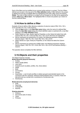 AutoCAD Structural Detailing - Steel - User Guide page: 51
Each of the filters can be modified at any moment while working in a project. The list of filters
defined can be seen in the top part of the Filter definition dialog. A filter defined in the project
is deleted from the list of available filters by highlighting a line with a filter name and clicking
Delete. The order of filters defined in a project can be changed on the filter list by applying the
buttons: Move up or Move down. The highlighted filter is moved one position up or down on
the list of defined filters.
3.14.How to define a filter
Example of how to define a filter allowing a selection of columns made of RSJ 102 x 102 x
23.07 and RSJ 76 x 76 x 12.65 sections:
• Click the New button; in the New filter name dialog, enter the name of a defined filter.
• Close the New filter name dialog (the Inherit definition option is switched off); a new filter
displays in the Filter definition dialog.
• Select Section as Type, Section type as Properties; on the Values list select lines with
sections RSJ 76 x 76 x 12.65 and RSJ 102 x 102 x 23.07 (the lines are highlighted).
• Add an expression by pressing the button; the following expression displays:
Sections (type) = RSJ 76 x 76 x 12.65; RSJ 102 x 102 x 23.07.
• Select Section as Type; Family as Properties; on the Values list select the Column
family.
• Add an expression by pressing the AND button; the following expression displays:
Sections (type) = RSJ 76 x 76 x 12.65; RSJ 102 x 102 x 23.07 and Sections (family) =
Column.
The operation above completes the filter definition.
3.15.Objects and their properties
The Object Inspector includes:
Model elements (physical elements)
• Profiles
• Plates (single plates)
• User parts
• Subparts (such as plates, profiles, ribs, shear plates)
• Welds
• Bolts
• Connections
• Groups
• Assemblies – a set of parts (profiles or plates) grouped automatically based on the
connectors with the ‘workshop’ attribute existing between them; in practice, these are
elements sent as a whole from a workshop to a construction site
• Workframes.
Model elements (nonphysical elements)
• Drills
• Openings
• Cuttings/fits
• Notches.
Drawing elements
• Positions
• Documents (sets of views)
• Views
• Printouts.
© 2010 Autodesk, Inc. All rights reserved
 