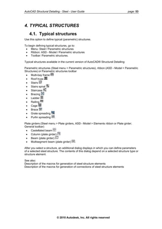 AutoCAD Structural Detailing - Steel - User Guide page: 53
4. TYPICAL STRUCTURES
4.1. Typical structures
Use this option to define typical (parametric) structures.
To begin defining typical structures, go to:
• Menu: Steel / Parametric structures
• Ribbon: ASD - Model / Parametric structures
• Toolbar: Parametric structures.
Typical structures available in the current version of AutoCAD® Structural Detailing:
Parametric structures (Steel menu > Parametric structures), ribbon (ASD - Model > Parametric
Structures) or Parametric structures toolbar
• Multi-bay frame
• Roof truss
• Stairs
• Stairs spiral
• Staircase
• Bracing
• Ladder
• Railing
• Cage
• Brace
• Grate spreading
• Purlin spreading .
Plate girders (Steel menu > Plate girders, ASD - Model > Elements ribbon or Plate girder;
General toolbar)
• Castellated beam
• Column (plate girder)
• Beam (plate girder)
• Multisegment beam (plate girder) .
After you select a structure, an additional dialog displays in which you can define parameters
of a selected steel structure. The contents of this dialog depend on a selected structure type or
tructure element.s
See also:
Description of the macros for generation of steel structure elements
Description of the macros for generation of connections of steel structure elements
© 2010 Autodesk, Inc. All rights reserved
 