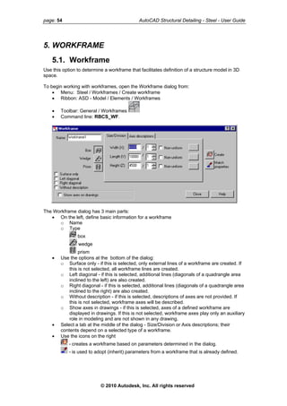 page: 54 AutoCAD Structural Detailing - Steel - User Guide
5. WORKFRAME
5.1. Workframe
Use this option to determine a workframe that facilitates definition of a structure model in 3D
space.
To begin working with workframes, open the Workframe dialog from:
• Menu: Steel / Workframes / Create workframe
• Ribbon: ASD - Model / Elements / Workframes
• Toolbar: General / Workframes
• Command line: RBCS_WF.
The Workframe dialog has 3 main parts:
• On the left, define basic information for a workframe
o Name
o Type
box
wedge
prism
• Use the options at the bottom of the dialog:
o Surface only - if this is selected, only external lines of a workframe are created. If
this is not selected, all workframe lines are created.
o Left diagonal - if this is selected, additional lines (diagonals of a quadrangle area
inclined to the left) are also created.
o Right diagonal - if this is selected, additional lines (diagonals of a quadrangle area
inclined to the right) are also created.
o Without description - if this is selected, descriptions of axes are not provided. If
this is not selected, workframe axes will be described.
o Show axes in drawings - if this is selected, axes of a defined workframe are
displayed in drawings. If this is not selected, workframe axes play only an auxiliary
role in modeling and are not shown in any drawing.
• Select a tab at the middle of the dialog - Size/Division or Axis descriptions; their
contents depend on a selected type of a workframe.
• Use the icons on the right
- creates a workframe based on parameters determined in the dialog.
- is used to adopt (inherit) parameters from a workframe that is already defined.
© 2010 Autodesk, Inc. All rights reserved
 