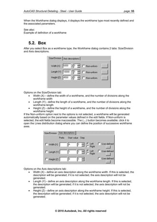 AutoCAD Structural Detailing - Steel - User Guide page: 55
When the Workframe dialog displays, it displays the workframe type most recently defined and
the associated parameters.
See also:
Example of definition of a workframe
5.2. Box
After you select Box as a workframe type, the Workframe dialog contains 2 tabs: Size/Division
and Axis descriptions.
Options on the Size/Division tab:
• Width (X) – define the width of a workframe, and the number of divisions along the
workframe width
• Length (Y) - define the length of a workframe, and the number of divisions along the
workframe length
• Height (Z) - define the height of a workframe, and the number of divisions along the
workframe height
If the Non-uniform option next to the options is not selected, a workframe will be generated
automatically based on the parameter values defined in the edit fields. If Non-uniform is
selected, the edit fields become inaccessible. The (…) button becomes available; click it to
open the Lines distribution dialog where you can define the position of successive workframe
axes.
Options on the Axis descriptions tab:
• Width (X) - define an axis description along the workframe width. If this is selected, the
description will be generated; if it is not selected, the axis description will not be
generated.
• Length (Y) - define an axis description along the workframe length. If this is selected,
the description will be generated; if it is not selected, the axis description will not be
generated.
• Height (Z) - define an axis description along the workframe height. If this is selected,
the description will be generated; if it is not selected, the axis description will not be
generated.
© 2010 Autodesk, Inc. All rights reserved
 