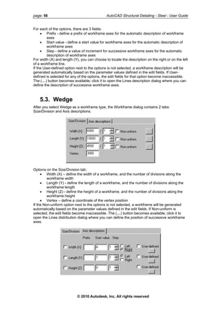 page: 56 AutoCAD Structural Detailing - Steel - User Guide
For each of the options, there are 3 fields:
• Prefix - define a prefix of workframe axes for the automatic description of workframe
axes
• Start value - define a start value for workframe axes for the automatic description of
workframe axes
• Step - define a value of increment for successive workframe axes for the automatic
description of workframe axes
For width (X) and length (Y), you can choose to locate the description on the right or on the left
of a workframe line.
If the User-defined option next to the options is not selected, a workframe description will be
generated automatically based on the parameter values defined in the edit fields. If User-
defined is selected for any of the options, the edit fields for that option become inaccessible.
The (…) button becomes available; click it to open the Lines description dialog where you can
define the description of successive workframe axes.
5.3. Wedge
After you select Wedge as a workframe type, the Workframe dialog contains 2 tabs:
Size/Division and Axis descriptions.
Options on the Size/Division tab:
• Width (X) – define the width of a workframe, and the number of divisions along the
workframe width
• Length (Y) - define the length of a workframe, and the number of divisions along the
workframe length
• Height (Z) - define the height of a workframe, and the number of divisions along the
workframe height
• Vertex – define a coordinate of the vertex position
If the Non-uniform option next to the options is not selected, a workframe will be generated
automatically based on the parameter values defined in the edit fields. If Non-uniform is
selected, the edit fields become inaccessible. The (…) button becomes available; click it to
open the Lines distribution dialog where you can define the position of successive workframe
axes.
© 2010 Autodesk, Inc. All rights reserved
 
