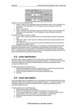 page: 58 AutoCAD Structural Detailing - Steel - User Guide
Options on the Axis descriptions tab:
• Radius - define an axis description along the workframe radius. If this is selected, the
description will be generated; if it is not selected, the axis description will not be
generated.
• Width - not available
• Height - define an axis description along the workframe height. If this is selected, the
description will be generated; if it is not selected, the axis description will not be
generated.
For each of the options, there are 3 fields:
• Prefix - define a prefix of workframe axes for the automatic description of workframe
axes
• Start value - define a start value for workframe axes for the automatic description of
workframe axes
• Step - define a value of increment for successive workframe axes for the automatic
description of workframe axes
If the User-defined option next to the options is not selected, a workframe description will be
generated automatically based on the parameter values defined in the edit fields. If User-
defined is selected for any of the options, the edit fields for that option become inaccessible.
The (…) button becomes available; click it to open the Lines description dialog where you can
define the description of successive workframe axes.
5.5. Lines distribution
If the Non-uniform option is selected for any of the options on the Size/Division tab of the
Workframe dialog, the edit fields become inaccessible. Click the (…) button to open the Lines
distribution dialog, which provides the table that lets you determine the position of the
successive workframe axes.
To define the position of workframe axes:
1. Define spacing between successive workframe axes, or define the coordinate of the
workframe axis (calculated from the workframe beginning).
2. Perform the above operation for the successive workframe axes.
3. Click OK.
5.6. Lines description
If the User-defined option is selected for any of the options on the Axis descriptions tab of the
Workframe dialog, the edit fields become inaccessible. Click the (…) button to open the Lines
description dialog, which provides the table that lets you determine descriptions of the
successive workframe axes.
To define descriptions of workframe axes:
1. Define the description of the first axis.
2. Move to the next table line and define the description of the second axis.
3. For some descriptions (such as width - X and length - Y), select the location of the
axis description, either on the right or on the left of the workframe line.
4. Perform the above operation for the defined workframe axes.
5. Click OK.
© 2010 Autodesk, Inc. All rights reserved
 