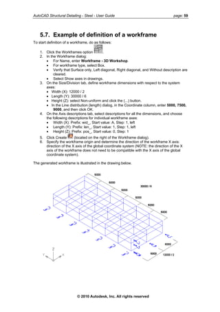 AutoCAD Structural Detailing - Steel - User Guide page: 59
5.7. Example of definition of a workframe
To start definition of a workframe, do as follows:
1. Click the Workframes option .
2. In the Workframe dialog:
• For Name, enter Workframe - 3D Workshop.
• For workframe type, select Box.
• Verify that Surface only, Left diagonal, Right diagonal, and Without description are
cleared.
• Select Show axes in drawings.
3. On the Size/Division tab, define workframe dimensions with respect to the system
axes:
• Width (X): 12000 / 2
• Length (Y): 30000 / 6
• Height (Z): select Non-uniform and click the (...) button.
• In the Line distribution (length) dialog, in the Coordinate column, enter 5000, 7500,
9000, and then click OK.
4. On the Axis descriptions tab, select descriptions for all the dimensions, and choose
the following descriptions for individual workframe axes:
• Width (X): Prefix: wid_, Start value: A, Step: 1, left
• Length (Y): Prefix: len_, Start value: 1, Step: 1, left
• Height (Z): Prefix: pos_, Start value: 0, Step: 1
5. Click Create (located on the right of the Workframe dialog).
6. Specify the workframe origin and determine the direction of the workframe X axis:
direction of the X axis of the global coordinate system (NOTE: the direction of the X
axis of the workframe does not need to be compatible with the X axis of the global
coordinate system).
The generated workframe is illustrated in the drawing below.
© 2010 Autodesk, Inc. All rights reserved
 