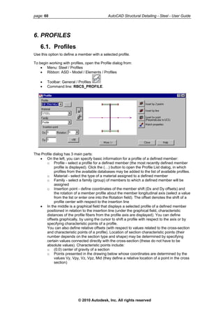 page: 60 AutoCAD Structural Detailing - Steel - User Guide
6. PROFILES
6.1. Profiles
Use this option to define a member with a selected profile.
To begin working with profiles, open the Profile dialog from:
• Menu: Steel / Profiles
• Ribbon: ASD - Model / Elements / Profiles
• Toolbar: General / Profiles
• Command line: RBCS_PROFILE.
The Profile dialog has 3 main parts:
• On the left, you can specify basic information for a profile of a defined member:
o Profile - select a profile for a defined member (the most recently defined member
profile is displayed). Click the (…) button to open the Profile List dialog, in which
profiles from the available databases may be added to the list of available profiles.
o Material - select the type of a material assigned to a defined member
o Family - select a family (group) of members to which a defined member will be
assigned
o Insertion point - define coordinates of the member shift (Dx and Dy offsets) and
the rotation of a member profile about the member longitudinal axis (select a value
from the list or enter one into the Rotation field). The offset denotes the shift of a
profile center with respect to the insertion line
• In the middle is a graphical field that displays a selected profile of a defined member
positioned in relation to the insertion line (under the graphical field, characteristic
distances of the profile fibers from the profile axis are displayed). You can define
offsets graphically, by using the cursor to shift a profile with respect to the axis or by
specifying characteristic points of a profile.
You can also define relative offsets (with respect to values related to the cross-section
and characteristic points of a profile). Location of section characteristic points (their
number depends on the section type and shape) may be determined by specifying
certain values connected directly with the cross-section (these do not have to be
absolute values). Characteristic points include:
o (0;0) center of gravity of a section
o Points presented in the drawing below whose coordinates are determined by the
values Vy, Vpy, Vz, Vpz, Mid (they define a relative location of a point in the cross
section)
© 2010 Autodesk, Inc. All rights reserved
 