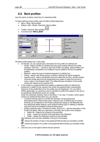 page: 62 AutoCAD Structural Detailing - Steel - User Guide
6.2. Bent profiles
Use this option to define a bent bar of a selected profile.
To begin defining a bent profile, open the Bent profile dialog from:
• Menu: Steel / Bent profiles
• Ribbon: ASD - Model / Elements / Bent profiles
• Toolbar: General / Bent profiles
• Command line: RBCS_BENT.
The Bent profile dialog has 3 main parts:
• On the left, you can specify basic information for the profile of a defined bar:
o Profile - select a profile of a defined bar (the most recently defined bar profile
displays). Click the (…) button to open the Profile List dialog, where profiles from
the databases accessible in the software may be added to the list of available
profiles.
o Material - select the type of material assigned to a defined bar
o Family - select a bar family (group), to which a defined bar will be assigned
o Insertion point - define coordinates of the bar offset (Dx and Dy), and the rotation
of the bar profile about the bar longitudinal axis (select a value from the list or
enter a value in the Rotation field). The offset denotes translation of the profile
center with respect to the insertion line.
• In the middle is a graphical field that displays a selected profile of a defined bar
positioned in relation to the insertion line (under the graphical field, characteristic
distances of the profile fibers from the profile axis are displayed). You can define
offsets graphically, by using the cursor to translate a profile with respect to the axis or
by specifying characteristic points of a profile.
Under the schematic drawing, there is the More >> (or Less <<) button, which opens
(closes) an additional field where you can specify:
o a surface finishing type for a profile (for example, hot-dip galvanized,
electrogalvanized, anticorrosive paint, fireproof coat). A default type of surface
finishing can be selected in the Project preferences dialog on the Materials tab;
this dialog also allows adding a new surface finishing type or deleting a selected
type from the list of available surface finishing types.
o profile properties (area, moments of inertia, and so on) – see the description of the
Profile List dialog. After you right-click in this field, the context menu displays:
Select All – selects the contents of the edit field
Copy – copies the contents of the edit field to the Clipboard
Paste – pastes the Clipboard contents to the edit field
The following icons are also available in this part of the dialog:
- blocks the position of axes in the graphical field and lets you translate a profile
- blocks the position of a profile in the graphical field and lets you translate profile
axes
• Use the icons on the right to define the bar insertion:
© 2010 Autodesk, Inc. All rights reserved
 