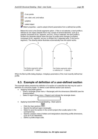 AutoCAD Structural Detailing - Steel - User Guide page: 63
- 3 arc points
- arc: start, end, and radius
- polyline
- select object
Match properties - used to adopt (inherit) parameters from a defined bar profile.
Below the icons is the Divide segments option - if this is not selected, a bent profile is
defined as one object (despite that it may consist of several elements, such as a
polyline composed of arc, segment, and arc). If this is selected, the bent profile is
divided into separate objects when the type of profile parts changes (a polyline
composed of arc, segment, and arc is divided into 3 separate parts: 2 arcs and a
segment). The drawing below illustrates schematically how this option works.
When the Bent profile dialog displays, it displays parameters of the most recently defined bar
profile.
6.3. Example of definition of a user-defined section
The example below presents the definition of a section of a steel flat bar that may be used in
definition of a structure model. To define a user-defined section (bar section):
• Applying AutoCAD® options:
o Draw a rectangle (Draw menu > Rectangle) with the dimensions 590x4050 (see the
drawing below).
o Select a region (Draw menu > Region) and indicate the rectangle drawn.
• Applying AutoCAD® Structural Detailing - Steel options:
o Click the User sections .
o Specify the defined region (rectangle).
o Select to save the section in the current project (the Locally option in the
command line).
o Specify a section name (4 letters and designations describing profile dimensions,
such as FLAT 590x4050).
o Define a profile shape code.
© 2010 Autodesk, Inc. All rights reserved
 