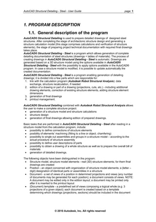 AutoCAD Structural Detailing - Steel - User Guide page: 1
1. PROGRAM DESCRIPTION
1.1. General description of the program
AutoCAD® Structural Detailing is used to prepare detailed drawings of designed steel
structures. After completing the stage of architectonic structure design and generating a
structure calculation model (this stage comprises calculations and verification of structure
elements), the stage of preparing project technical documentation with required final drawings
takes place.
AutoCAD® Structural Detailing - Steel is a program which allows generation of complete
detailing documentation of steel structures (drawings + tables of materials). The process of
creating drawings in AutoCAD® Structural Detailing - Steel is automatic. Drawings are
generated based on a 3D structure model using the options available in AutoCAD®
Structural Detailing - Steel with the possibility to apply options available in the AutoCAD®
program. In case a structure model is modified, it is possible to update automatically the
created documentation.
AutoCAD® Structural Detailing - Steel is a program enabling generation of detailing
drawings; it is divided into a few parts which are responsible for:
1. link with the calculation program (Autodesk Robot Structural Analysis): data
exchange, structure recalculation, if needed
2. edition of a drawing or part of a drawing (projections, cuts, etc.) - including additional
drawing elements, correction of existing structure elements, adding structure element
dimensions
3. generation of final drawings
4. printout management.
AutoCAD® Structural Detailing combined with Autodesk Robot Structural Analysis allows
the user to make a complete structure project:
• generation of a structure model and structure calculations
• structure design
• generation of final drawings allowing edition of prepared drawings.
Basic tasks that are performed in AutoCAD® Structural Detailing - Steel after reading in a
structure model from the calculation program, include:
• possibility to define connections of structure elements
• posibility of elements’ machining (fitting to a line or object, chamfering)
• possibility to single out assemblies and groups in a structure model – according to the
actual procedure of structure assembly
• possibility to define user descriptions of parts
• possibility to obtain a drawing of a whole structure as well as to prepare the overall bill of
materials
• generation of detailed drawings.
The following objects have been distinguished in the program:
• Structure model, structure model elements - real (3D) structure elements; for them final
drawings are created
• Position - an object concerned with organization of structure model elements; a (letter –
digit) designation of identical parts or assemblies in a structure
• Document - a set of views of a position in determined projections and views (any number
of documents may be generated for each position); a document consists of views. NOTE:
A document may be edited only in the edition layout; a document may be printed only
after it is inserted to the printout layout
• (Document) template - a predefined set of views composing a logical whole (e.g. 3
projections of a given object); each document is created based on a template
determining which drawings (projections, sections) should be included in the document
© 2010 Autodesk, Inc. All rights reserved
 