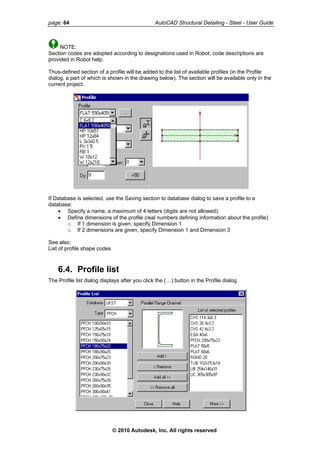 page: 64 AutoCAD Structural Detailing - Steel - User Guide
NOTE:
Section codes are adopted according to designations used in Robot; code descriptions are
provided in Robot help.
Thus-defined section of a profile will be added to the list of available profiles (in the Profile
dialog, a part of which is shown in the drawing below). The section will be available only in the
current project.
If Database is selected, use the Saving section to database dialog to save a profile to a
database:
• Specify a name, a maximum of 4 letters (digits are not allowed).
• Define dimensions of the profile (real numbers defining information about the profile)
o If 1 dimension is given, specify Dimension 1
o If 2 dimensions are given, specify Dimension 1 and Dimension 3
See also:
List of profile shape codes
6.4. Profile list
The Profile list dialog displays after you click the (…) button in the Profile dialog.
© 2010 Autodesk, Inc. All rights reserved
 