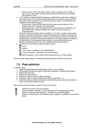 page: 66 AutoCAD Structural Detailing - Steel - User Guide
o Insertion plane - define the plane of plate insertion as upper, lower, middle, or
free. You can also specify an offset value denoting the distance to the insertion
plane relative to UCS
• In the middle is a graphical field that displays a defined plate positioned in relation to
the insertion point. You can define offsets graphically, by using the cursor to shift the
plate with respect to the point or by entering dimension values in the edit fields (not
available for user-defined shape).
o Circular plate - radius (R) and offset (Dr) that determines the distance of the
insertion point from the center of a circular plate
o Rectangular plate - width and length (W and L) of the sides and offsets (Dx and
Dy) that determine distances between the insertion point and center of a
rectangular plate
Under the schematic drawing, there is the More >> (or Less <<) button, which opens
(closes) an additional field where a surface finishing type for a plate (for example, hot-
dip galvanized, electrogalvanized, anticorrosive paint, fireproof coat) can be selected.
A default type of surface finishing can be selected in the Project preferences dialog on
the Materials tab; this dialog also allows adding a new surface finishing type or
deleting a selected type from the list of available surface finishing types.
• Use the icons on the right to define the plate insertion:
- point
- polyline
– Pick contour –available for user-defined plates
– Pick internal point - available for user-defined plates
Match properties - used to adopt (inherit) parameters from a defined plate
When the Plate dialog displays, it displays the plate parameters defined most recently.
7.2. Plate definition
To define a plate:
1. Select the plate shape type (rectangular, circular, or user-defined).
2. Define plate dimensions (number of dimensions depends on selected plate shape).
3. Define plate thickness.
4. Specify the plate material.
5. Determine a family to which a plate will belong.
6. If needed, select a surface finishing type (after you click More >>).
7. Determine a plane of plate insertion and a desired offset value, denoting the distance
to the insertion plane relative to UCS.
After you have defined the plate, specify its method of insertion:
Specify the insertion point and direction
Define a polyline, rectangle, or circle depending on the selected type of plate
Select an existing contour (polyline) - available for user-defined plates
Specify an internal point of the existing contour (polyline) - available for user-defined
plates
© 2010 Autodesk, Inc. All rights reserved
 