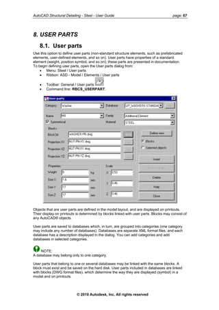 AutoCAD Structural Detailing - Steel - User Guide page: 67
8. USER PARTS
8.1. User parts
Use this option to define user parts (non-standard structure elements, such as prefabricated
elements, user-defined elements, and so on). User parts have properties of a standard
element (weight, position symbol, and so on); these parts are presented in documentation.
To begin defining user parts, open the User parts dialog from:
• Menu: Steel / User parts
• Ribbon: ASD - Model / Elements / User parts
• Toolbar: General / User parts
• Command line: RBCS_USERPART.
Objects that are user parts are defined in the model layout, and are displayed on printouts.
Their display on printouts is determined by blocks linked with user parts. Blocks may consist of
any AutoCAD® objects.
User parts are saved to databases which, in turn, are grouped into categories (one category
may include any number of databases). Databases are separate XML format files, and each
database has a description displayed in the dialog. You can add categories and add
databases in selected categories.
NOTE:
A database may belong only to one category.
User parts that belong to one or several databases may be linked with the same blocks. A
block must exist and be saved on the hard disk. User parts included in databases are linked
with blocks (DWG format files), which determine the way they are displayed (symbol) in a
model and on printouts.
© 2010 Autodesk, Inc. All rights reserved
 