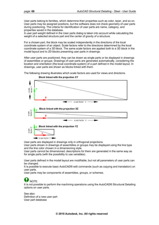 page: 68 AutoCAD Structural Detailing - Steel - User Guide
User parts belong to families, which determine their properties such as color, layer, and so on.
User parts may be assigned positions, but the software does not check geometry of user parts
during positioning. The criteria for identification of user parts are name, category, and
properties saved in the database.
A user part weight defined in the User parts dialog is taken into account while calculating the
weight of a selected structure part and the center of gravity of a structure.
For a chosen part, the block may be scaled independently in the directions of the local
coordinate system of an object. Scale factors refer to the directions determined by the local
coordinate system of a 3D block. The same scale factors are applied both to a 3D block in the
model layout and to 2D blocks presenting user parts in drawings.
After user parts are positioned, they can be drawn as single parts or be displayed in drawings
of assemblies or groups. Drawings of user parts are generated automatically, considering the
location and orientation (the local coordinate system) of a part defined in the model layout. In
drawings, user parts are shown as blocks linked with them.
The following drawing illustrates which scale factors are used for views and directions.
User parts are displayed in drawings only in orthogonal projections.
User parts shown in drawings of assemblies or groups may be displayed using the line type
and the line color chosen in a dimensioning style.
User parts cannot be dimensioned; descriptions for them are generated in the same way as
for single parts (with the possibility to use variables).
User parts defined in the model layout are modifiable, but not all parameters of user parts can
be changed.
It is possible to execute basic AutoCAD® edit commands (such as copying and translation) on
user parts.
User parts may be components of assemblies, groups, or schemes.
NOTE:
It is not possible to perform the machining operations using the AutoCAD® Structural Detailing
options on user parts.
See also:
Definition of a new user part
User part database
© 2010 Autodesk, Inc. All rights reserved
 