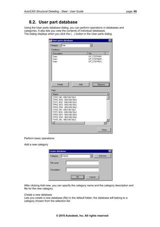 AutoCAD Structural Detailing - Steel - User Guide page: 69
8.2. User part database
Using the User parts database dialog, you can perform operations in databases and
categories. It also lets you view the contents of individual databases.
The dialog displays when you click the (…) button in the User parts dialog.
Perform basic operations:
Add a new category
After clicking Add new, you can specify the category name and the category description and
file for the new category.
Create a new database
Lets you create a new database (file) in the default folder; the database will belong to a
category chosen from the selection list.
© 2010 Autodesk, Inc. All rights reserved
 