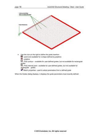 page: 72 AutoCAD Structural Detailing - Steel - User Guide
• Use the icon on the right to define the grate insertion:
- point (not available for a shape defined by polyline)
- polyline
- Pick contour – available for user-defined grates, but not available for rectangular
grates
- Pick internal point - available for user-defined grates, but not available for
rectangular grates
Match properties –used to adopt parameters from a defined grate
When the Grates dialog displays, it displays the grate parameters most recently defined.
© 2010 Autodesk, Inc. All rights reserved
 
