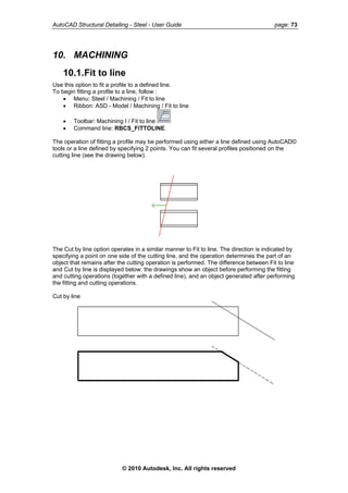 AutoCAD Structural Detailing - Steel - User Guide page: 73
10. MACHINING
10.1.Fit to line
Use this option to fit a profile to a defined line.
To begin fitting a profile to a line, follow :
• Menu: Steel / Machining / Fit to line
• Ribbon: ASD - Model / Machining / Fit to line
• Toolbar: Machining I / Fit to line
• Command line: RBCS_FITTOLINE.
The operation of fitting a profile may be performed using either a line defined using AutoCAD©
tools or a line defined by specifying 2 points. You can fit several profiles positioned on the
cutting line (see the drawing below).
The Cut by line option operates in a similar manner to Fit to line. The direction is indicated by
specifying a point on one side of the cutting line, and the operation determines the part of an
object that remains after the cutting operation is performed. The difference between Fit to line
and Cut by line is displayed below: the drawings show an object before performing the fitting
and cutting operations (together with a defined line), and an object generated after performing
the fitting and cutting operations.
Cut by line
© 2010 Autodesk, Inc. All rights reserved
 