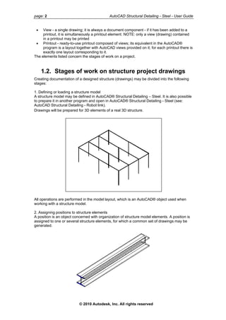 page: 2 AutoCAD Structural Detailing - Steel - User Guide
• View - a single drawing; it is always a document component - if it has been added to a
printout, it is simultaneously a printout element. NOTE: only a view (drawing) contained
in a printout may be printed
• Printout - ready-to-use printout composed of views; its equivalent in the AutoCAD®
program is a layout together with AutoCAD views provided on it; for each printout there is
exactly one layout corresponding to it.
The elements listed concern the stages of work on a project.
1.2. Stages of work on structure project drawings
Creating documentation of a designed structure (drawings) may be divided into the following
stages:
1. Defining or loading a structure model
A structure model may be defined in AutoCAD® Structural Detailing – Steel. It is also possible
to prepare it in another program and open in AutoCAD® Structural Detailing - Steel (see:
AutoCAD Structural Detailing - Robot link).
Drawings will be prepared for 3D elements of a real 3D structure.
All operations are performed in the model layout, which is an AutoCAD® object used when
working with a structure model.
2. Assigning positions to structure elements
A position is an object concerned with organization of structure model elements. A position is
assigned to one or several structure elements, for which a common set of drawings may be
generated.
© 2010 Autodesk, Inc. All rights reserved
 