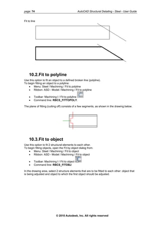 page: 74 AutoCAD Structural Detailing - Steel - User Guide
Fit to line
10.2.Fit to polyline
Use this option to fit an object to a defined broken line (polyline).
To begin fitting an object to a polyline:
• Menu: Steel / Machining / Fit to polyline
• Ribbon: ASD - Model / Machining / Fit to polyline
• Toolbar: Machining I / Fit to polyline
• Command line: RBCS_FITTOPOLY.
The plane of fitting (cutting off) consists of a few segments, as shown in the drawing below.
10.3.Fit to object
Use this option to fit 2 structural elements to each other.
To begin fitting objects, open the Fit by object dialog from:
• Menu: Steel / Machining / Fit to object
• Ribbon: ASD - Model / Machining / Fit to object
• Toolbar: Machining I / Fit to object
• Command line: RBCS_FITOBJ.
In the drawing area, select 2 structure elements that are to be fitted to each other: object that
is being adjusted and object to which the first object should be adjusted.
© 2010 Autodesk, Inc. All rights reserved
 