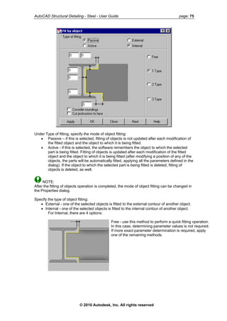 AutoCAD Structural Detailing - Steel - User Guide page: 75
Under Type of fitting, specify the mode of object fitting:
• Passive – if this is selected, fitting of objects is not updated after each modification of
the fitted object and the object to which it is being fitted.
• Active - if this is selected, the software remembers the object to which the selected
part is being fitted. Fitting of objects is updated after each modification of the fitted
object and the object to which it is being fitted (after modifying a position of any of the
objects, the parts will be automatically fitted, applying all the parameters defined in the
dialog). If the object to which the selected part is being fitted is deleted, fitting of
objects is deleted, as well.
NOTE:
After the fitting of objects operation is completed, the mode of object fitting can be changed in
the Properties dialog.
Specify the type of object fitting:
• External - one of the selected objects is fitted to the external contour of another object.
• Internal - one of the selected objects is fitted to the internal contour of another object.
For Internal, there are 4 options:
Free - use this method to perform a quick fitting operation.
In this case, determining parameter values is not required.
If more exact parameter determination is required, apply
one of the remaining methods.
© 2010 Autodesk, Inc. All rights reserved
 