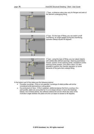 page: 76 AutoCAD Structural Detailing - Steel - User Guide
1 Type - a distance value may vary for flanges and web of
the element undergoing fitting.
2 Type - for this type of fitting, you can switch on/off
chamfering. An angle applied during the chamfering
operation always equals 45 degrees.
3 Type - using this type of fitting, you can adjust objects
with additionally defined openings. Opening parameters
include: position of the opening center, translations of the
opening center position, and radius value. It is also
possible to perform the chamfer operation on some
elements of the parts that undergo fitting.
In the bottom part of the dialog are the following options:
• Consider roundings - if this is not selected, roundings of rolled profiles will not be
considered while generating a cutting plane.
• Cut protrusions to face - if this is selected, additional planes that form a contour of a
part (profile, plate) are accounted for in a cut shape (shown in red in the drawings
below). Out of these planes, the software selects the one for which the value of the
inclination angle between the plane and the cut object is closest to 90 degrees.
© 2010 Autodesk, Inc. All rights reserved
 