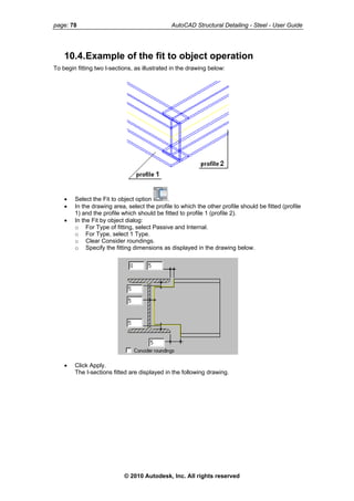 page: 78 AutoCAD Structural Detailing - Steel - User Guide
10.4.Example of the fit to object operation
To begin fitting two I-sections, as illustrated in the drawing below:
• Select the Fit to object option .
• In the drawing area, select the profile to which the other profile should be fitted (profile
1) and the profile which should be fitted to profile 1 (profile 2).
• In the Fit by object dialog:
o For Type of fitting, select Passive and Internal.
o For Type, select 1 Type.
o Clear Consider roundings.
o Specify the fitting dimensions as displayed in the drawing below.
• Click Apply.
The I-sections fitted are displayed in the following drawing.
© 2010 Autodesk, Inc. All rights reserved
 