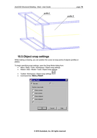 AutoCAD Structural Detailing - Steel - User Guide page: 79
10.5.Object snap settings
While making a drawing, you can position the cursor at snap points of objects (profiles or
plates).
To begin specifying snap settings, open the Snap Mode dialog from:
• Menu: Steel / Tools / Workspace / Object snap settings
• Ribbon: ASD - Model / Tools / Object snap settings
• Toolbar: Workspace / Object snap settings
• Command line: RBCS_PSNAP.
© 2010 Autodesk, Inc. All rights reserved
 