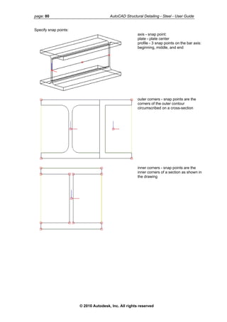 page: 80 AutoCAD Structural Detailing - Steel - User Guide
Specify snap points:
axis - snap point:
plate - plate center
profile - 3 snap points on the bar axis:
beginning, middle, and end
outer corners - snap points are the
corners of the outer contour
circumscribed on a cross-section
inner corners - snap points are the
inner corners of a section as shown in
the drawing
© 2010 Autodesk, Inc. All rights reserved
 