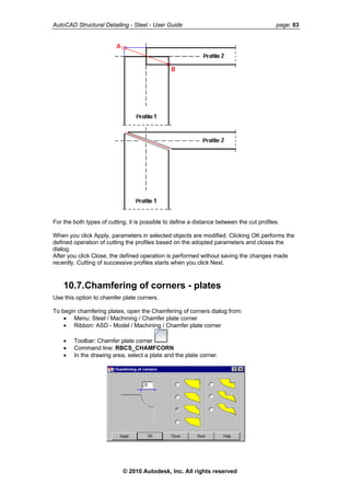 AutoCAD Structural Detailing - Steel - User Guide page: 83
For the both types of cutting, it is possible to define a distance between the cut profiles.
When you click Apply, parameters in selected objects are modified. Clicking OK performs the
defined operation of cutting the profiles based on the adopted parameters and closes the
dialog.
After you click Close, the defined operation is performed without saving the changes made
recently. Cutting of successive profiles starts when you click Next.
10.7.Chamfering of corners - plates
Use this option to chamfer plate corners.
To begin chamfering plates, open the Chamfering of corners dialog from:
• Menu: Steel / Machining / Chamfer plate corner
• Ribbon: ASD - Model / Machining / Chamfer plate corner
• Toolbar: Chamfer plate corner
• Command line: RBCS_CHAMFCORN
• In the drawing area, select a plate and the plate corner.
© 2010 Autodesk, Inc. All rights reserved
 