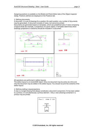 AutoCAD Structural Detailing - Steel - User Guide page: 3
Assigning positions is available on the Model and Parts Edition tabs of the Object inspector
dialog. Positions defined are displayed on the Positions tab.
3. Defining documents
A document is a set of drawings for a position (for each position, any number of documents
may be generated). A document consists of views, but cannot be printed.
Documents are generated based on templates, which are predefined sets of views composing
a logical whole (for example, 3 projections of a given object). A template determines which
drawings (projections or sections) should be included in a document.
All operations are performed in edition layouts.
The edition layout is an AutoCAD® object. Only one document may be active at a time and
only this document may be edited in the edition layout. You should not print the contents of the
edition layout.
4. Defining (editing) views/projections
A view is a single drawing that always constitutes a document component; if it has been added
to a printout, it is simultaneously a printout element . Only a view (drawing) contained in a
printout may be printed.
© 2010 Autodesk, Inc. All rights reserved
 